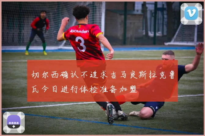 切尔西确认不追求吉马良斯拉克鲁瓦今日进行体检准备加盟