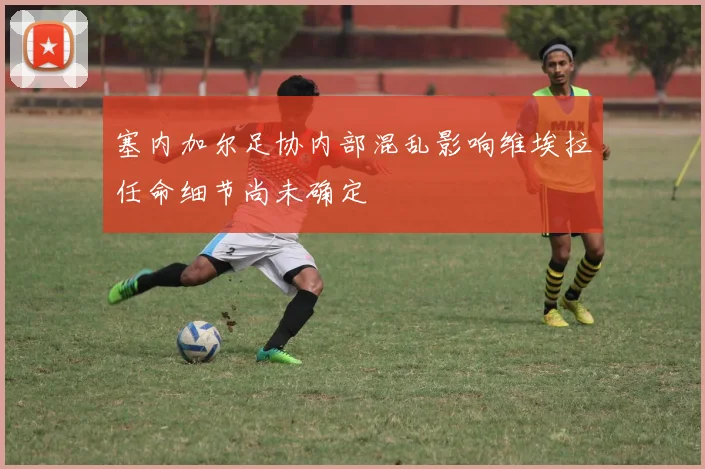 塞内加尔足协内部混乱影响维埃拉任命细节尚未确定