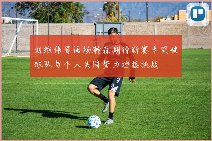 刘维伟寄语杨瀚森期待新赛季突破球队与个人共同努力迎接挑战