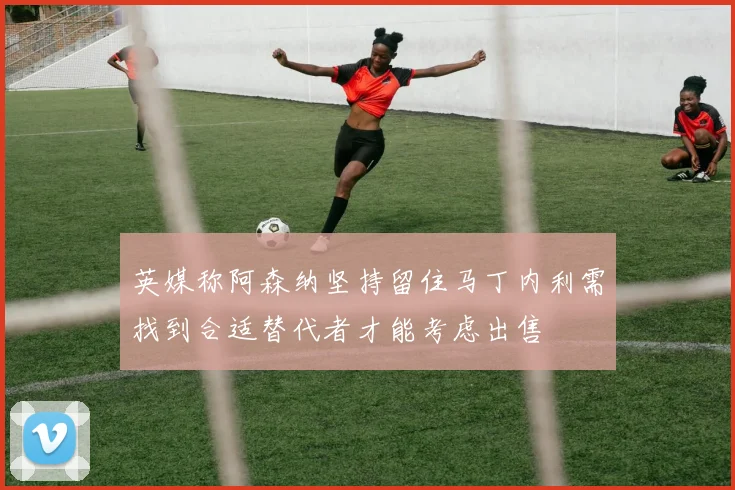 英媒称阿森纳坚持留住马丁内利需找到合适替代者才能考虑出售
